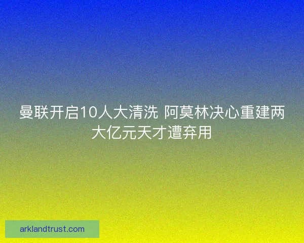 曼联开启10人大清洗 阿莫林决心重建两大亿元天才遭弃用