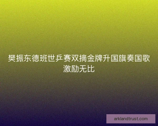 樊振东德班世乒赛双摘金牌升国旗奏国歌激励无比