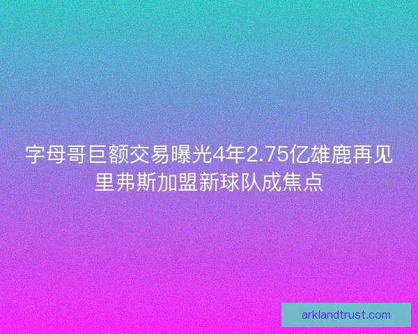 字母哥巨额交易曝光4年2.75亿雄鹿再见里弗斯加盟新球队成焦点
