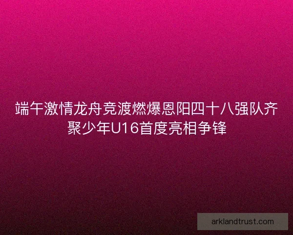 端午激情龙舟竞渡燃爆恩阳四十八强队齐聚少年U16首度亮相争锋