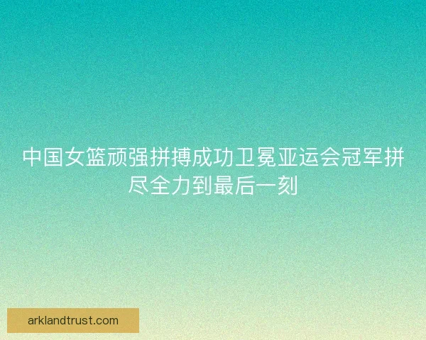 中国女篮顽强拼搏成功卫冕亚运会冠军拼尽全力到最后一刻