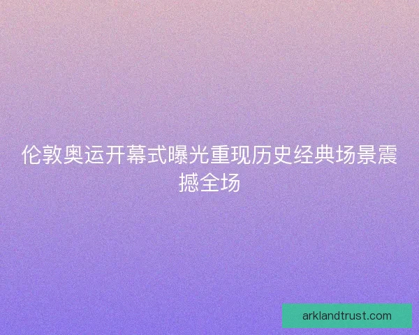 伦敦奥运开幕式曝光重现历史经典场景震撼全场